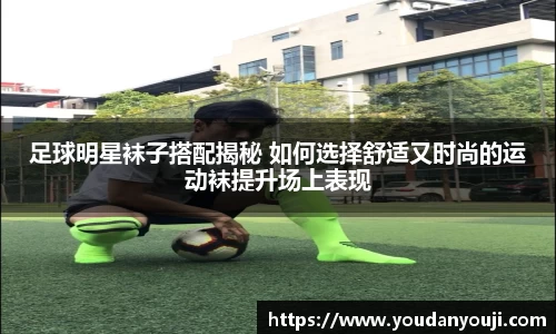 足球明星袜子搭配揭秘 如何选择舒适又时尚的运动袜提升场上表现