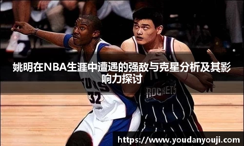 姚明在NBA生涯中遭遇的强敌与克星分析及其影响力探讨