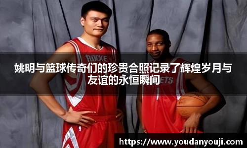 姚明与篮球传奇们的珍贵合照记录了辉煌岁月与友谊的永恒瞬间