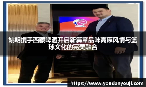 姚明携手西藏啤酒开启新篇章品味高原风情与篮球文化的完美融合