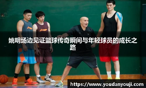 姚明场边见证篮球传奇瞬间与年轻球员的成长之路