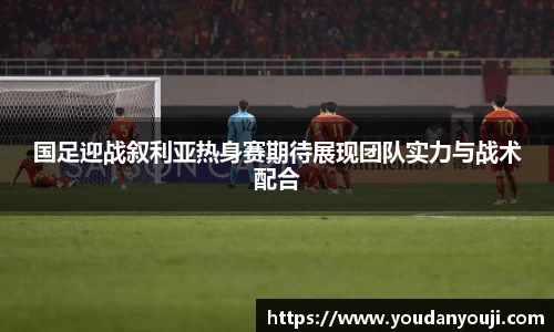 国足迎战叙利亚热身赛期待展现团队实力与战术配合